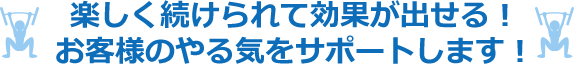 楽しく続けられて効果が出せる！お客様のやる気をサポートします！